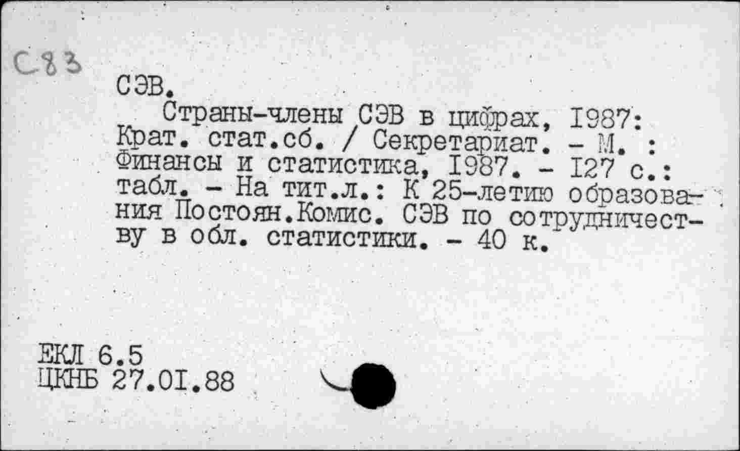 ﻿СЭВ.
Страны-члены СЭВ в цифрах, 1987: Крат, стат.сб. / Секретариат. - М. : Финансы и статистика, 1987. - 127 с • табл. - На тит.л.: К 25-летию образовав , ния Постоян.Комис. СЭВ по сотрудничеству в обл. статистики. - 40 к.
6.5
27.01.88